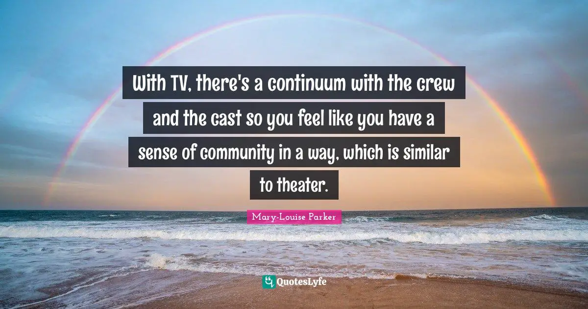 With TV, there's a continuum with the crew and the cast so you feel like you have a sense of community in a way, which is similar to theater.