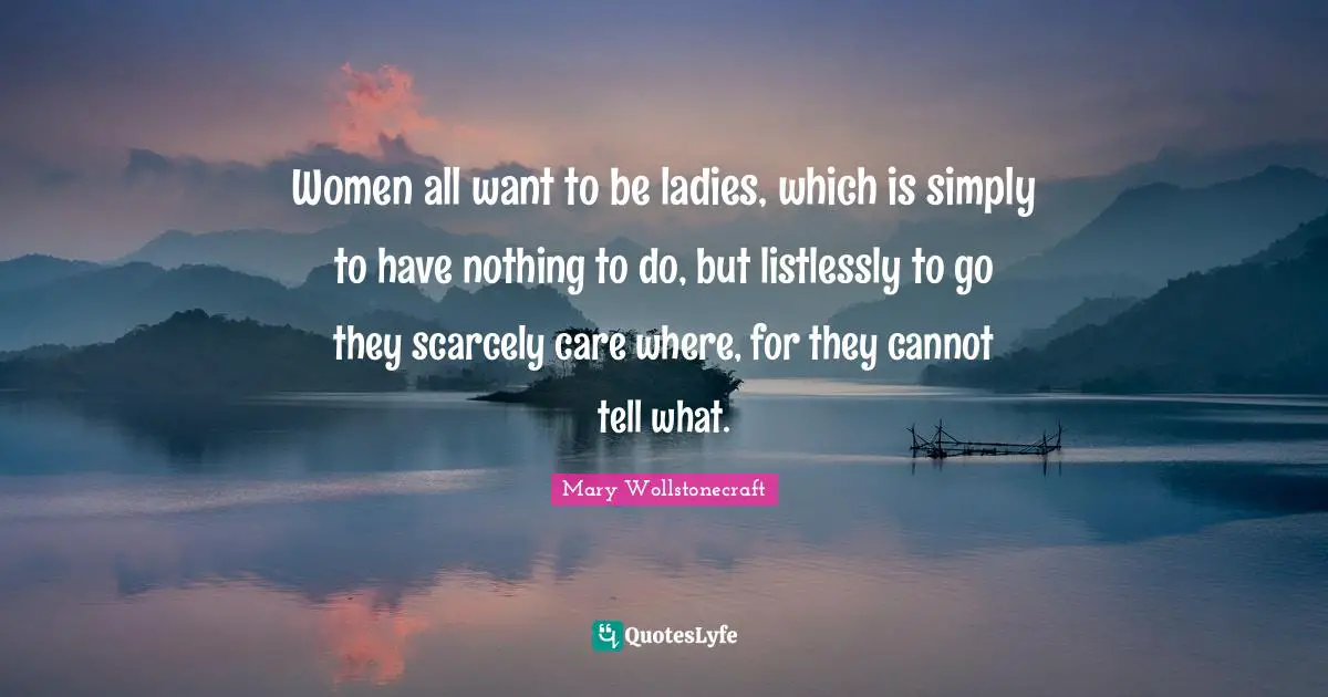 Women all want to be ladies, which is simply to have nothing to do, but listlessly to go they scarcely care where, for they cannot tell what.