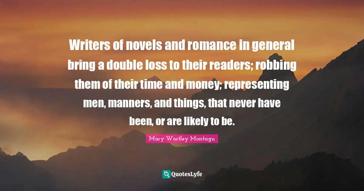 Mary Wortley Montagu Quotes: "Writers of novels and romance in general bring a double loss to their readers; robbing them of their time and money; representing men, manners, and things, that never have been, or are likely to be."