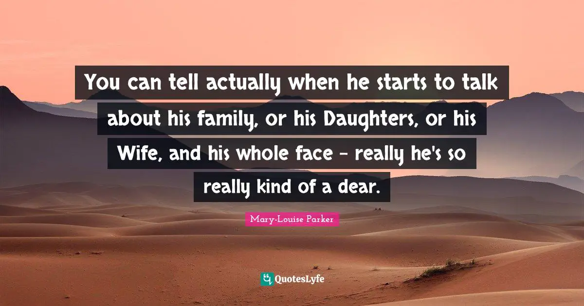 You can tell actually when he starts to talk about his family, or his Daughters, or his Wife, and his whole face - really he's so really kind of a dear.