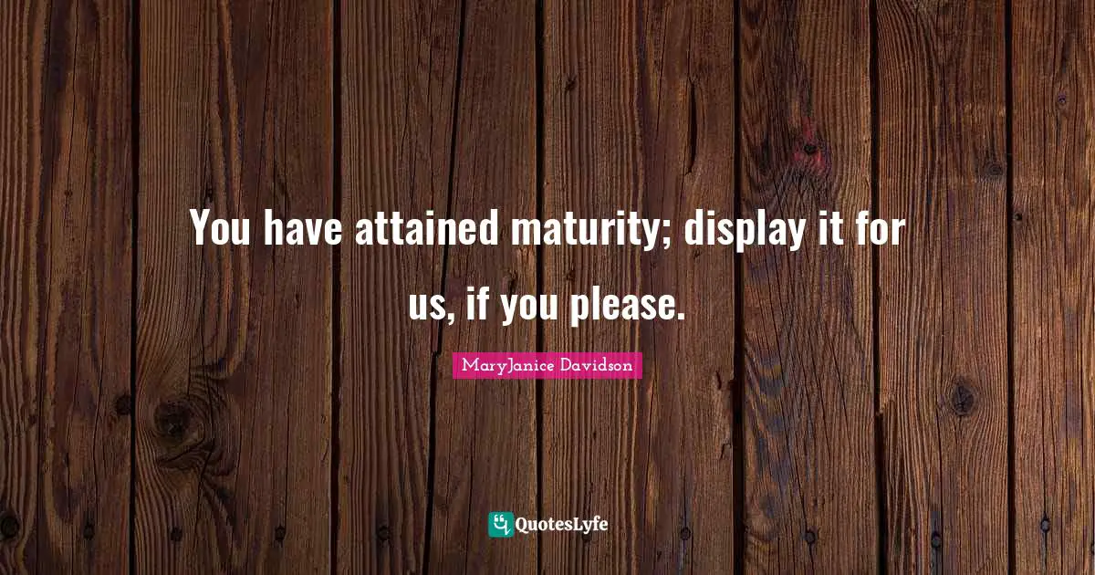 You have attained maturity; display it for us, if you please.