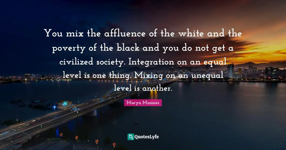 You mix the affluence of the white and the poverty of the black and you do not get a civilized society. Integration on an equal level is one thing. Mixing on an unequal level is another.