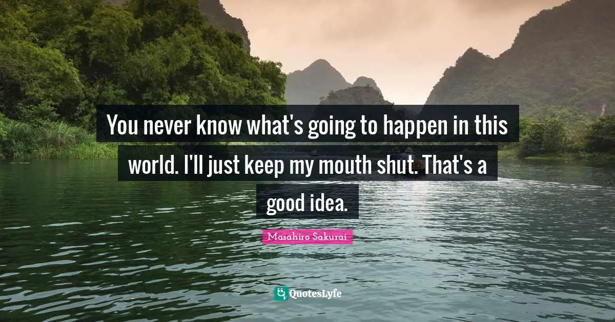 You never know what's going to happen in this world. I'll just keep my mouth shut. That's a good idea.