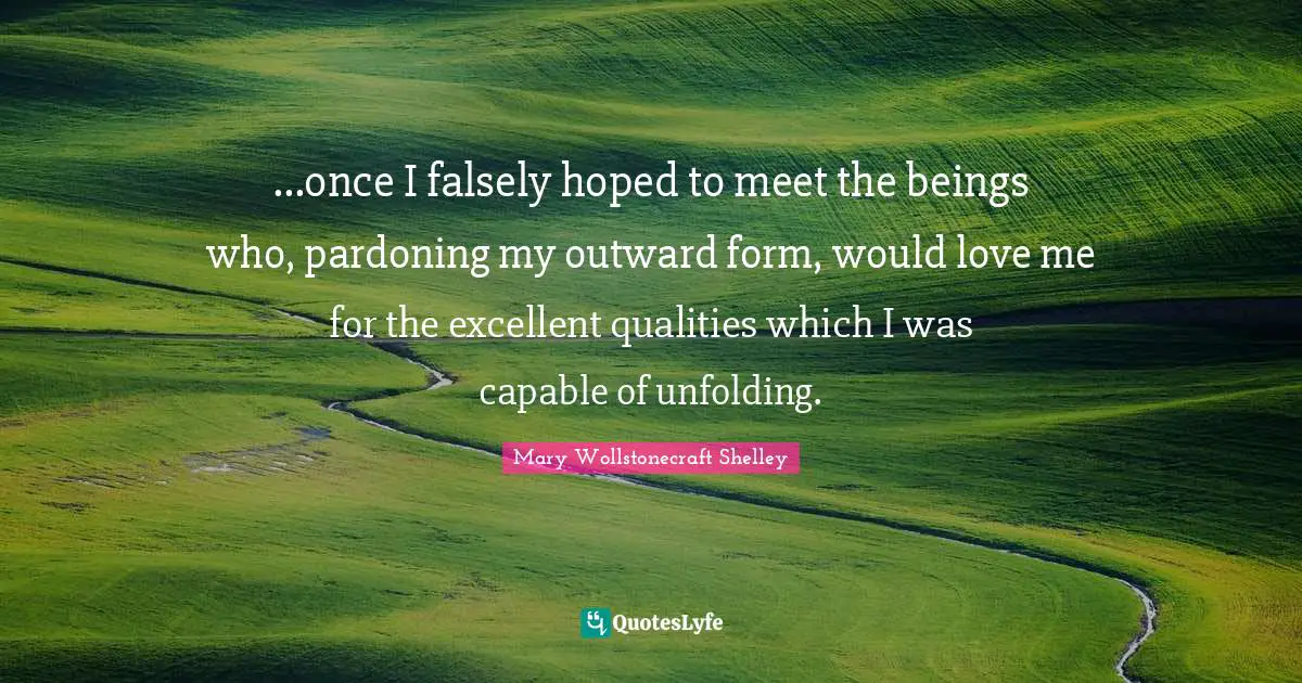 Mary Wollstonecraft Shelley Quotes: "...once I falsely hoped to meet the beings who, pardoning my outward form, would love me for the excellent qualities which I was capable of unfolding."