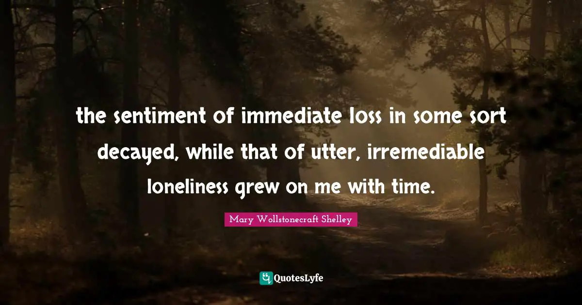 Mary Wollstonecraft Shelley Quotes: "the sentiment of immediate loss in some sort decayed, while that of utter, irremediable loneliness grew on me with time."