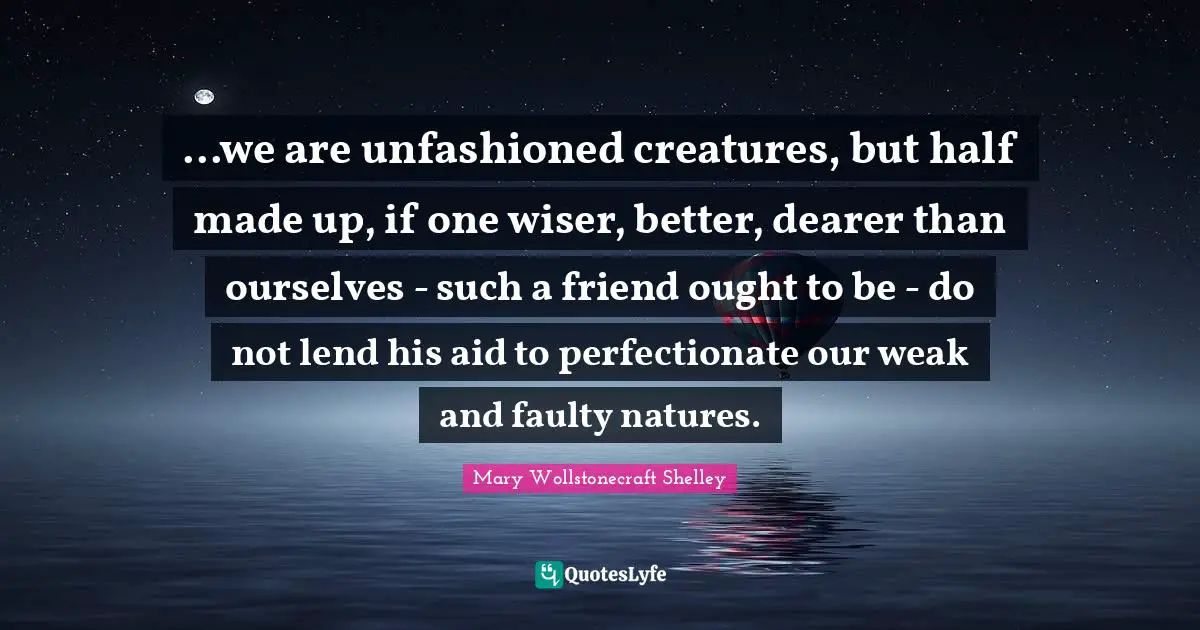 Mary Wollstonecraft Shelley Quotes: "...we are unfashioned creatures, but half made up, if one wiser, better, dearer than ourselves - such a friend ought to be - do not lend his aid to perfectionate our weak and faulty natures."