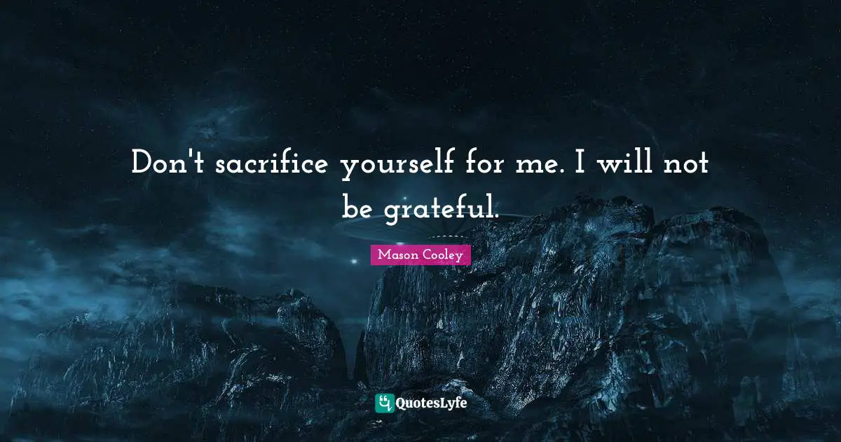 Don't sacrifice yourself for me. I will not be grateful.