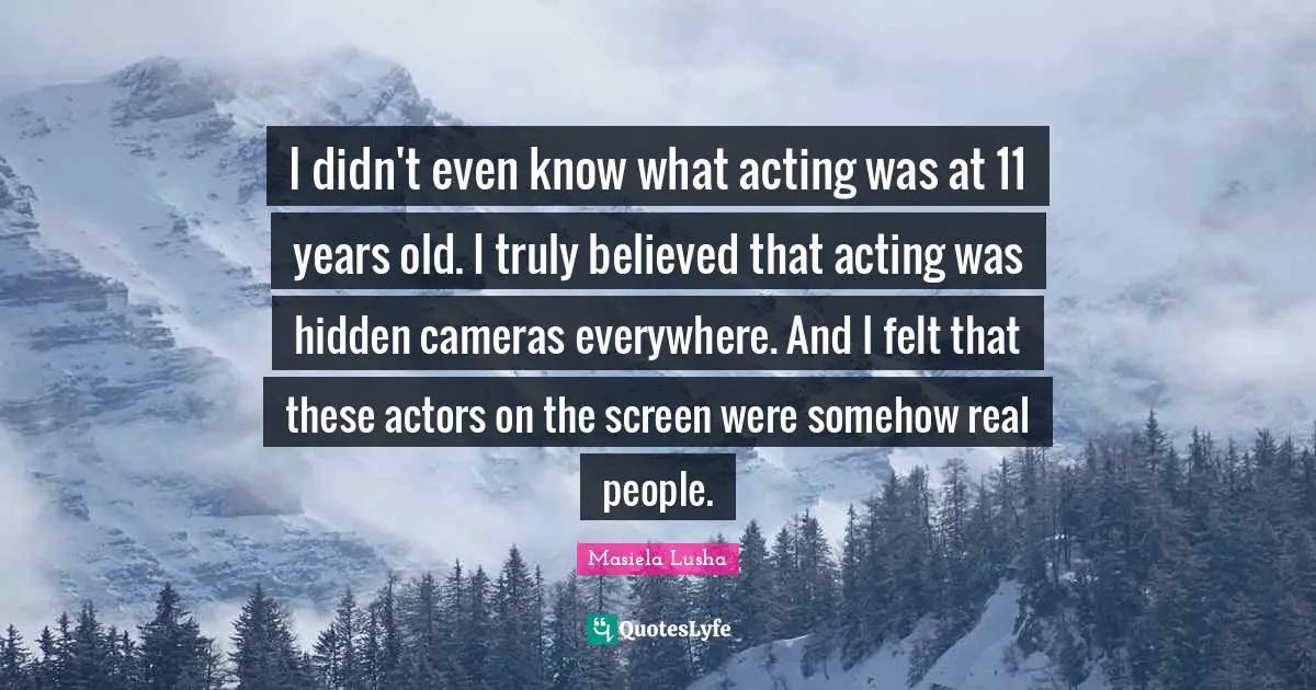 I didn't even know what acting was at 11 years old. I truly believed that acting was hidden cameras everywhere. And I felt that these actors on the screen were somehow real people.