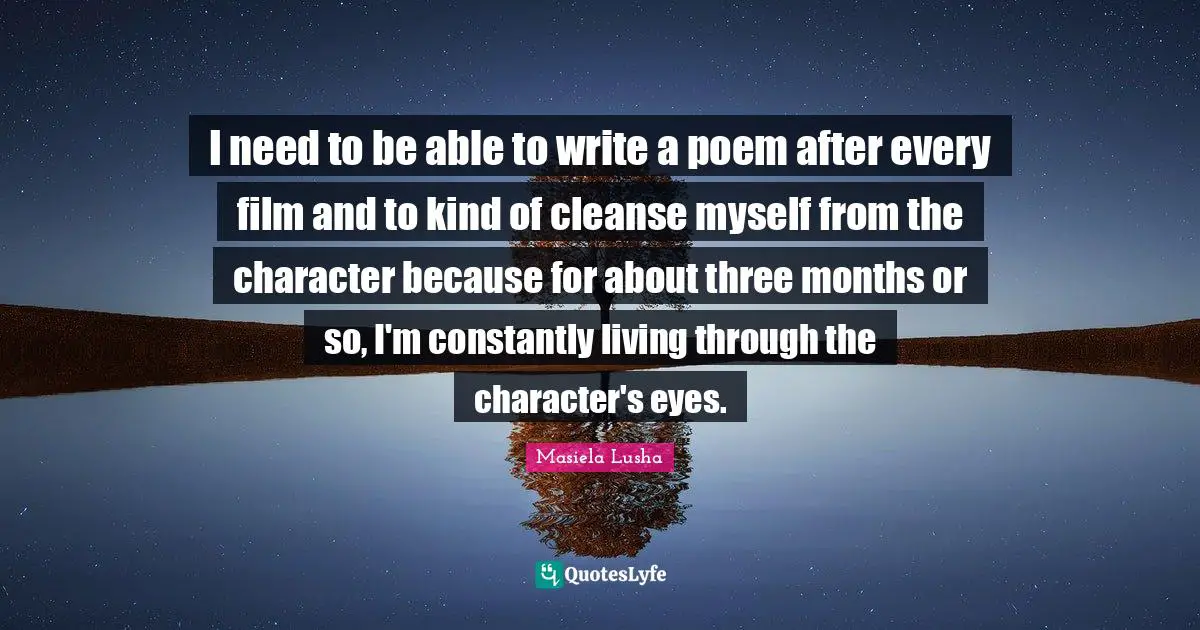 I need to be able to write a poem after every film and to kind of cleanse myself from the character because for about three months or so, I'm constantly living through the character's eyes.