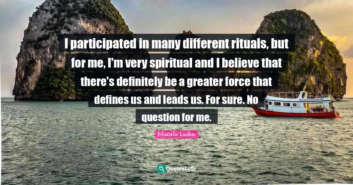 I participated in many different rituals, but for me, I'm very spiritual and I believe that there's definitely be a greater force that defines us and leads us. For sure. No question for me.