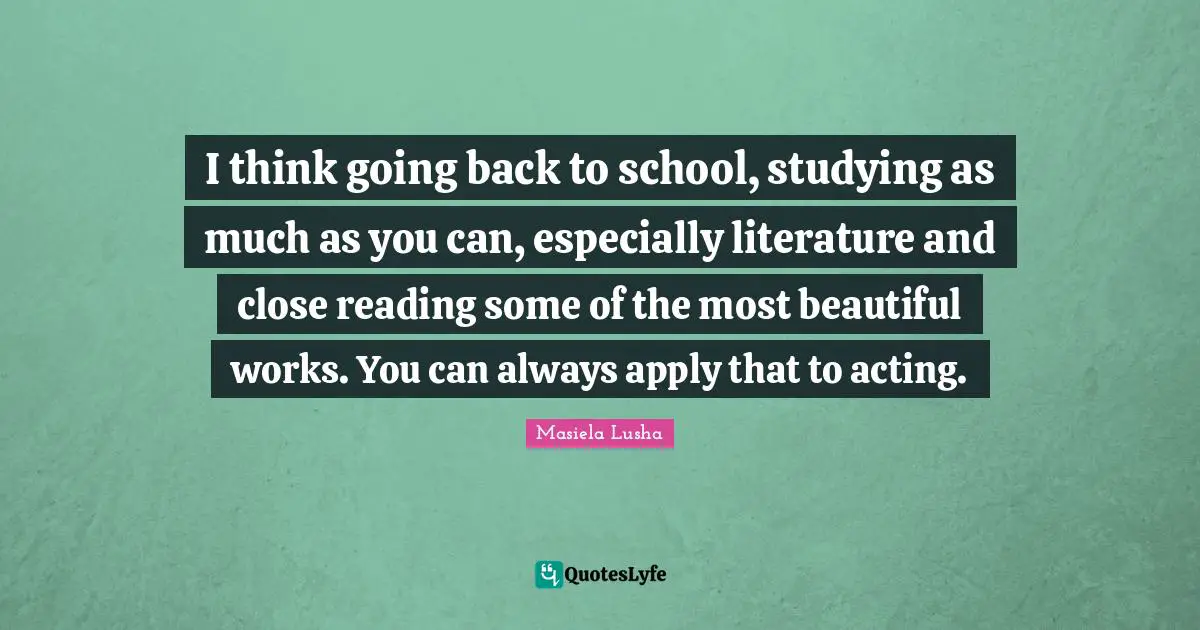 I think going back to school, studying as much as you can, especially literature and close reading some of the most beautiful works. You can always apply that to acting.