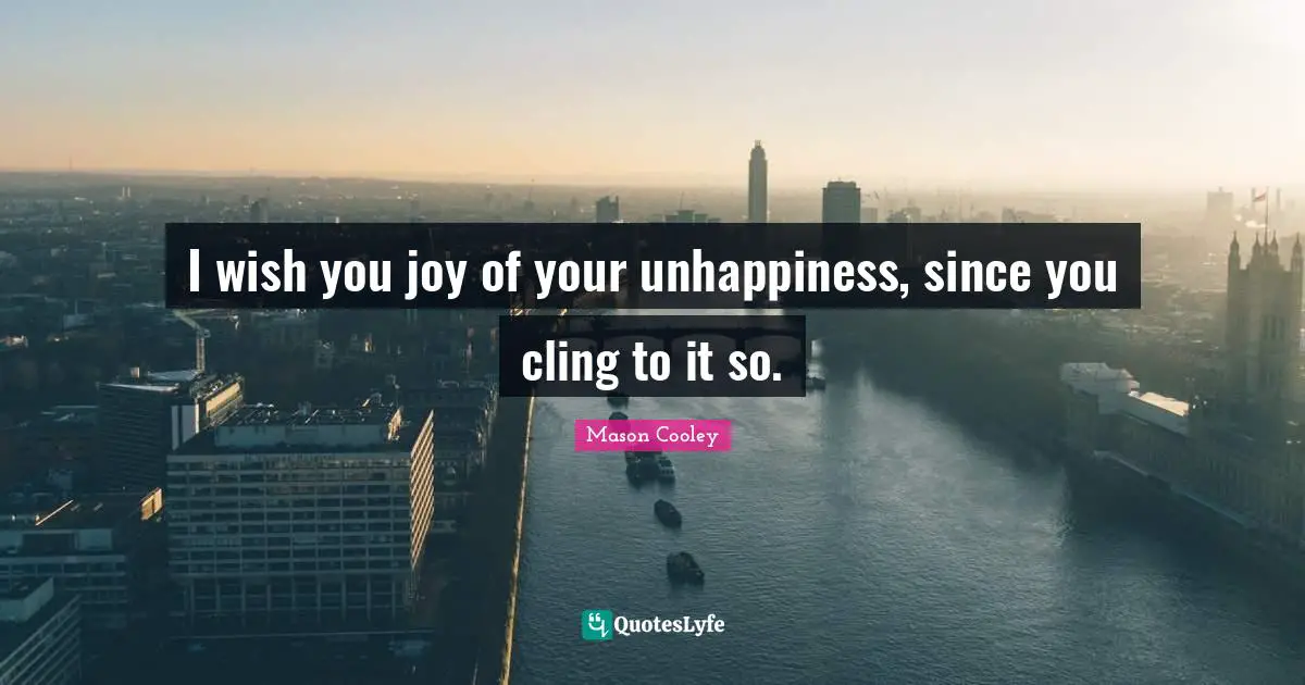 I wish you joy of your unhappiness, since you cling to it so.