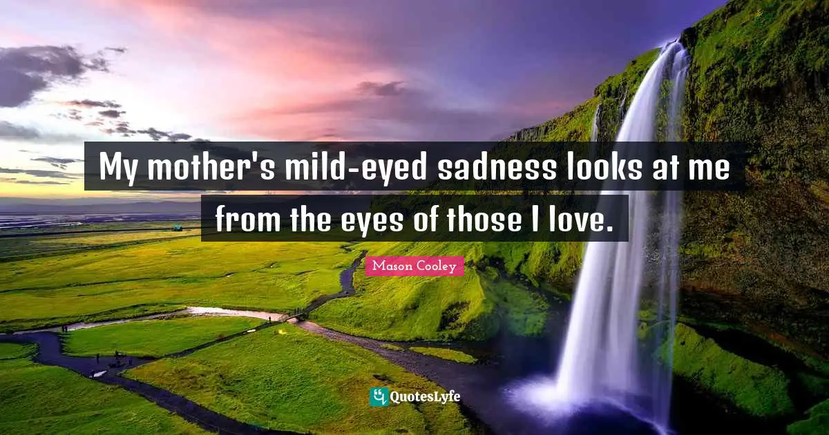 My mother's mild-eyed sadness looks at me from the eyes of those I love.