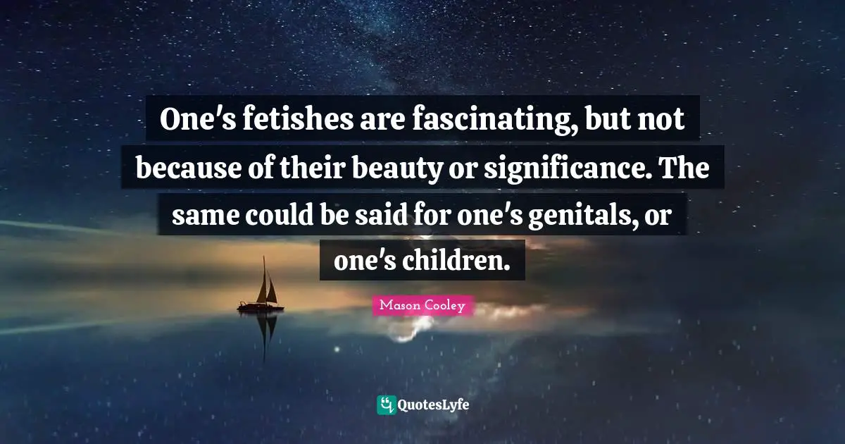 One's fetishes are fascinating, but not because of their beauty or significance. The same could be said for one's genitals, or one's children.