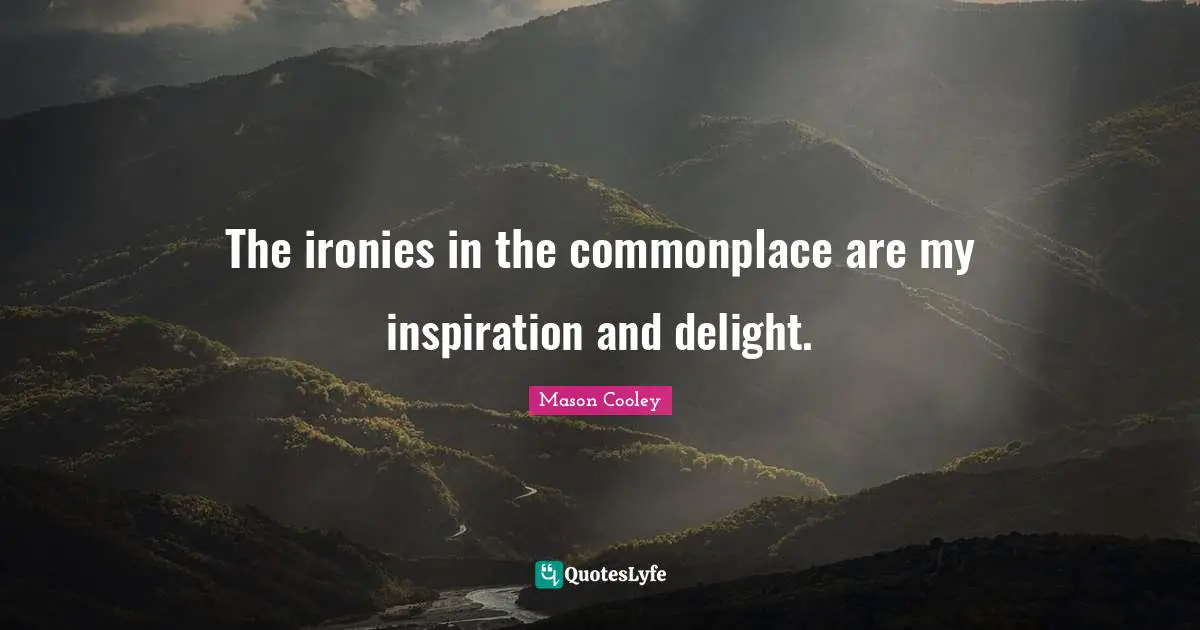 The ironies in the commonplace are my inspiration and delight.