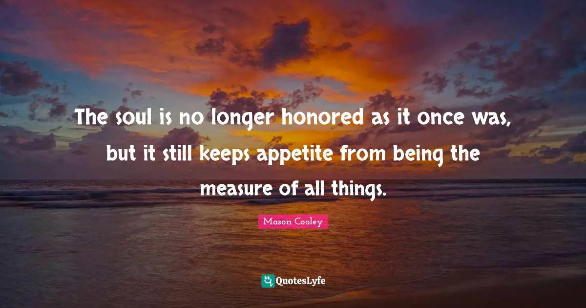 The soul is no longer honored as it once was, but it still keeps appetite from being the measure of all things.
