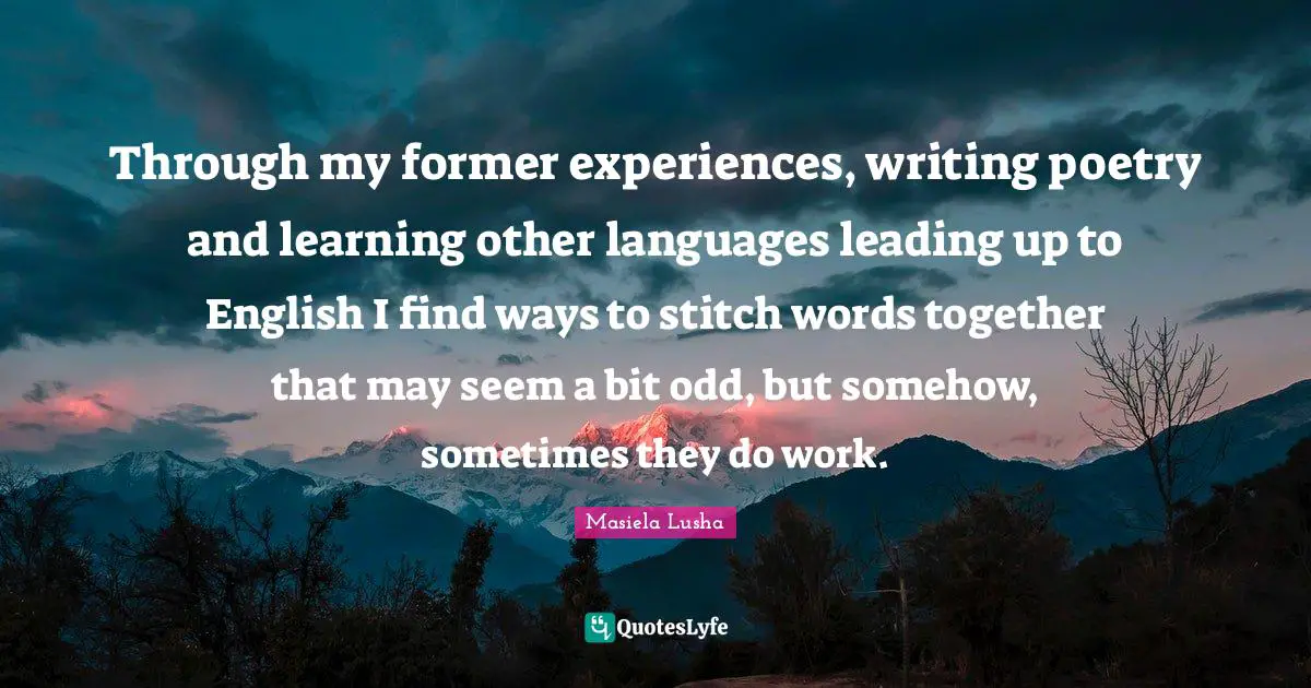 Stitches Quotes: "Through my former experiences, writing poetry and learning other languages leading up to English I find ways to stitch words together that may seem a bit odd, but somehow, sometimes they do work."