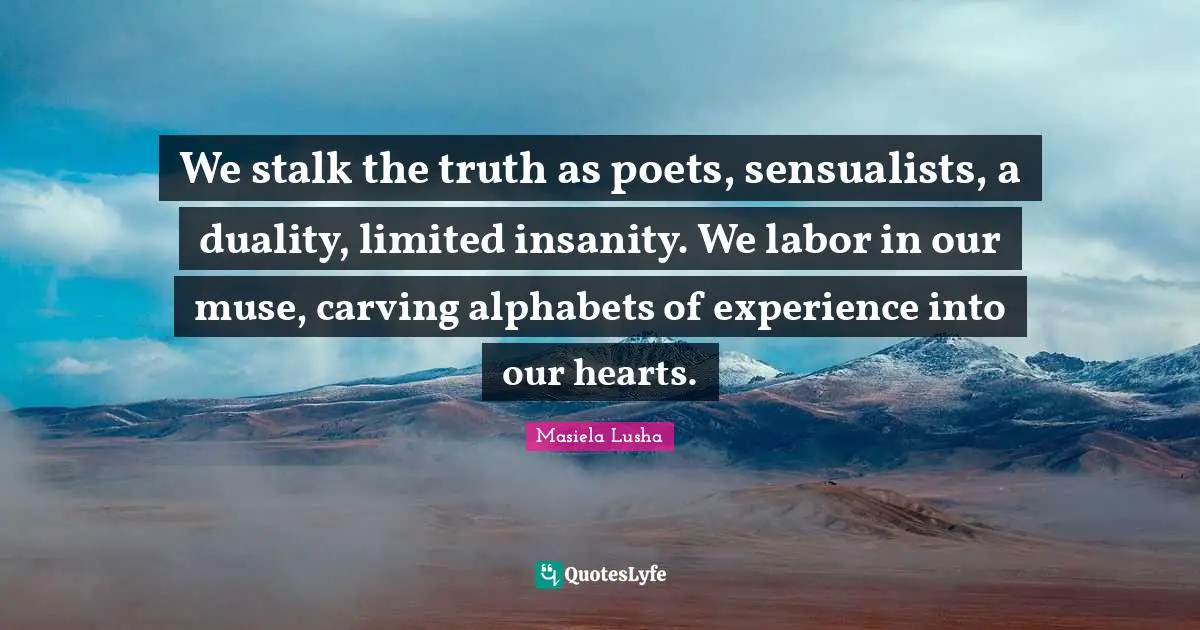We stalk the truth as poets, sensualists, a duality, limited insanity. We labor in our muse, carving alphabets of experience into our hearts.