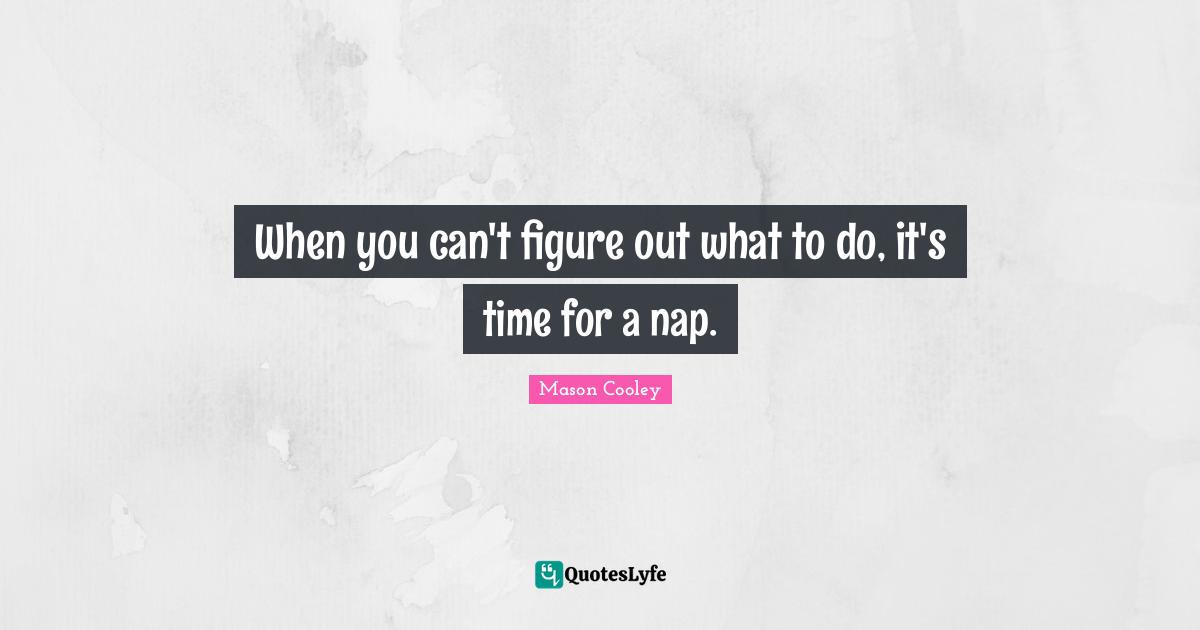 When you can't figure out what to do, it's time for a nap.
