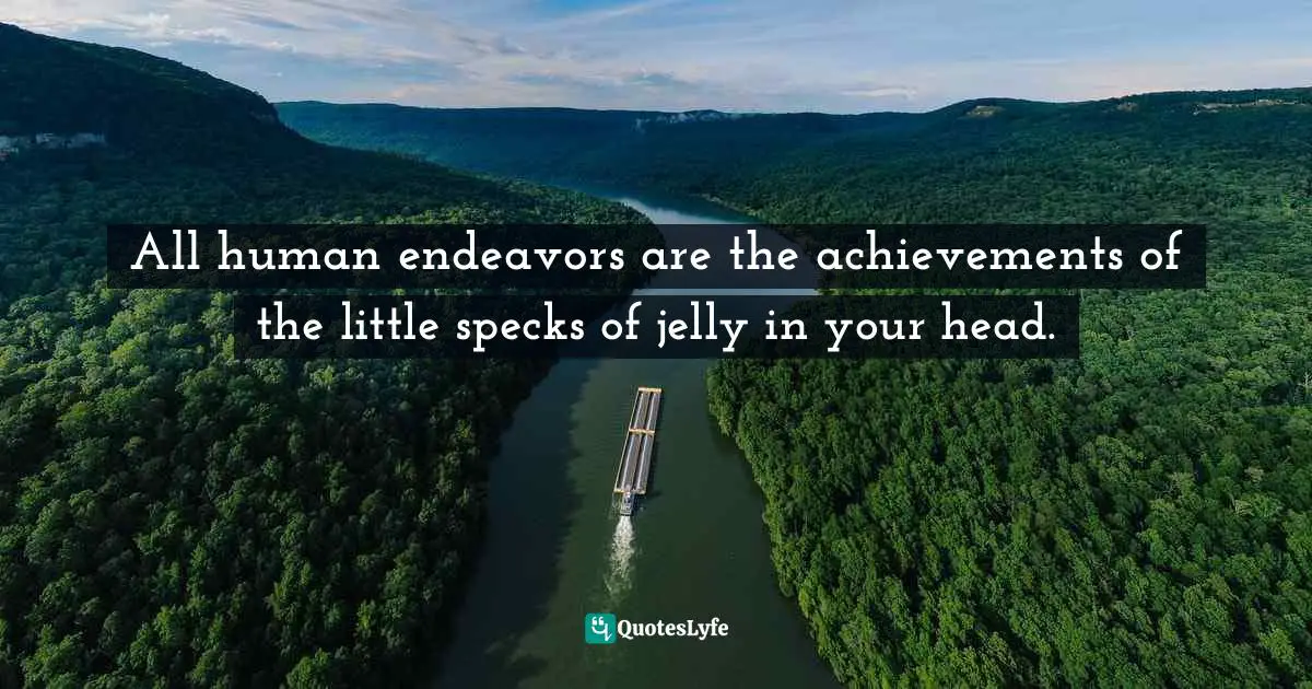 All human endeavors are the achievements of the little specks of jelly in your head.