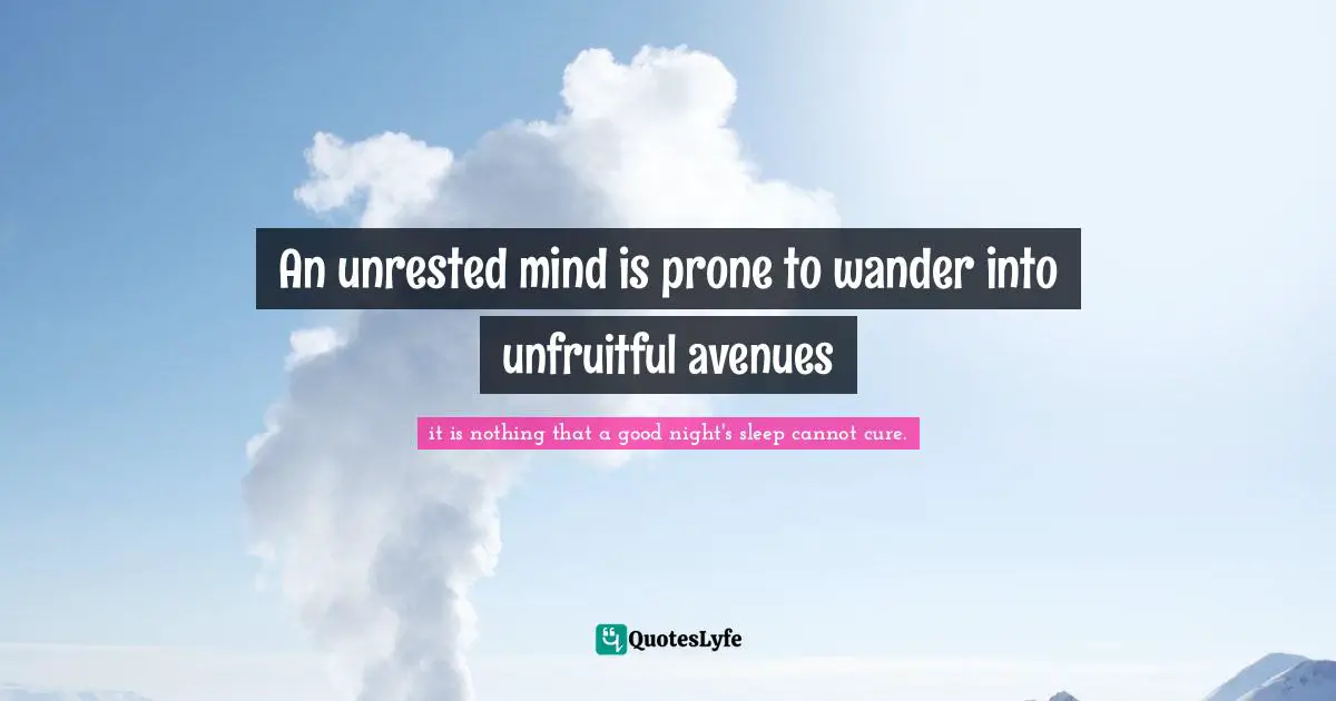 An unrested mind is prone to wander into unfruitful avenues