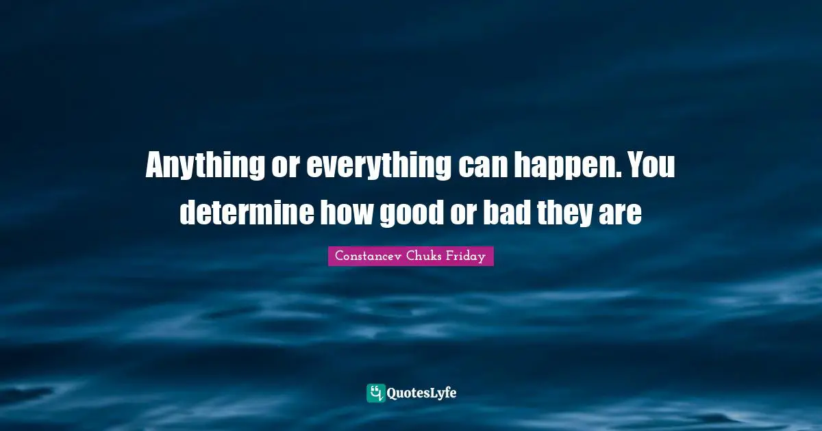 Anything or everything can happen. You determine how good or bad they are