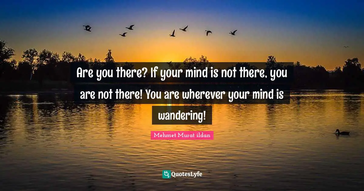 Are you there? If your mind is not there, you are not there! You are wherever your mind is wandering!