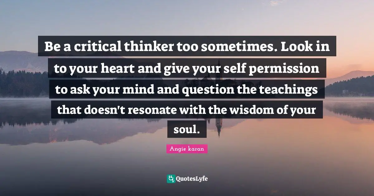 Critical Thinker Quotes: "Be a critical thinker too sometimes. Look in to your heart and give your self permission to ask your mind and question the teachings that doesn't resonate with the wisdom of your soul.﻿"