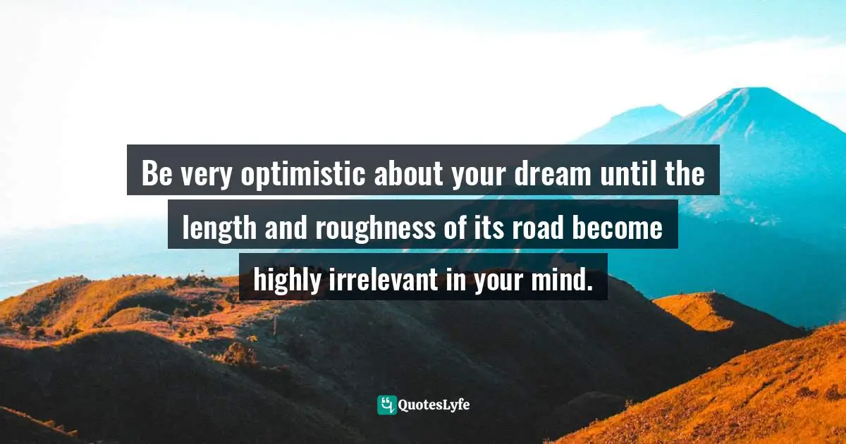 Be very optimistic about your dream until the length and roughness of its road become highly irrelevant in your mind.