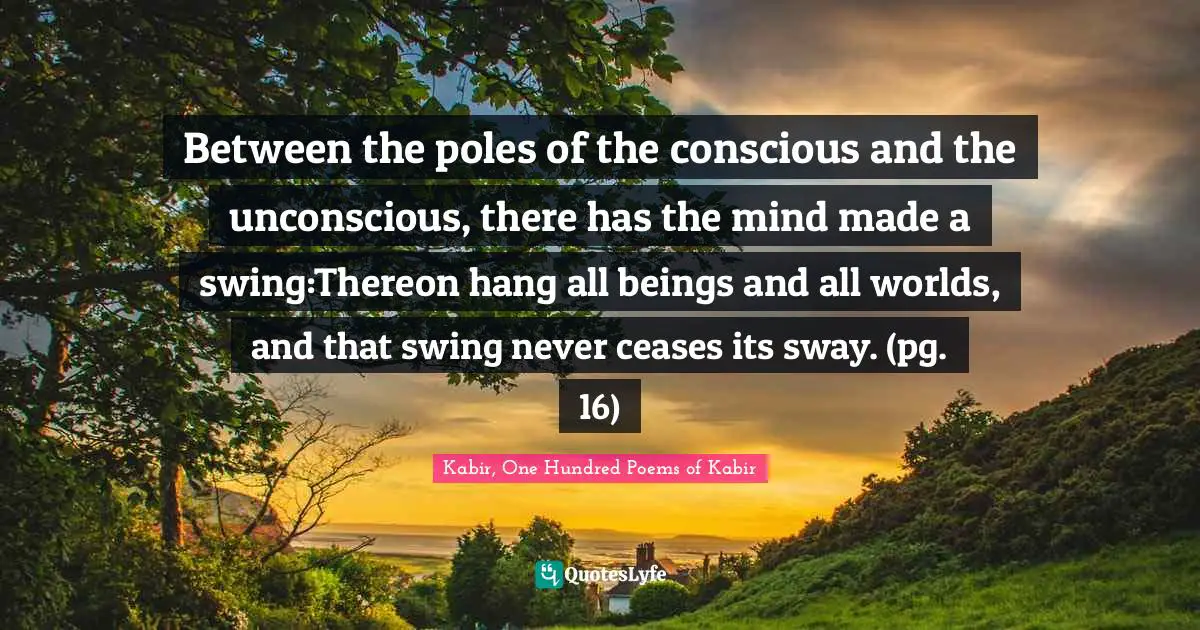 Between the poles of the conscious and the unconscious, there has the mind made a swing:Thereon hang all beings and all worlds, and that swing never ceases its sway. (pg. 16)