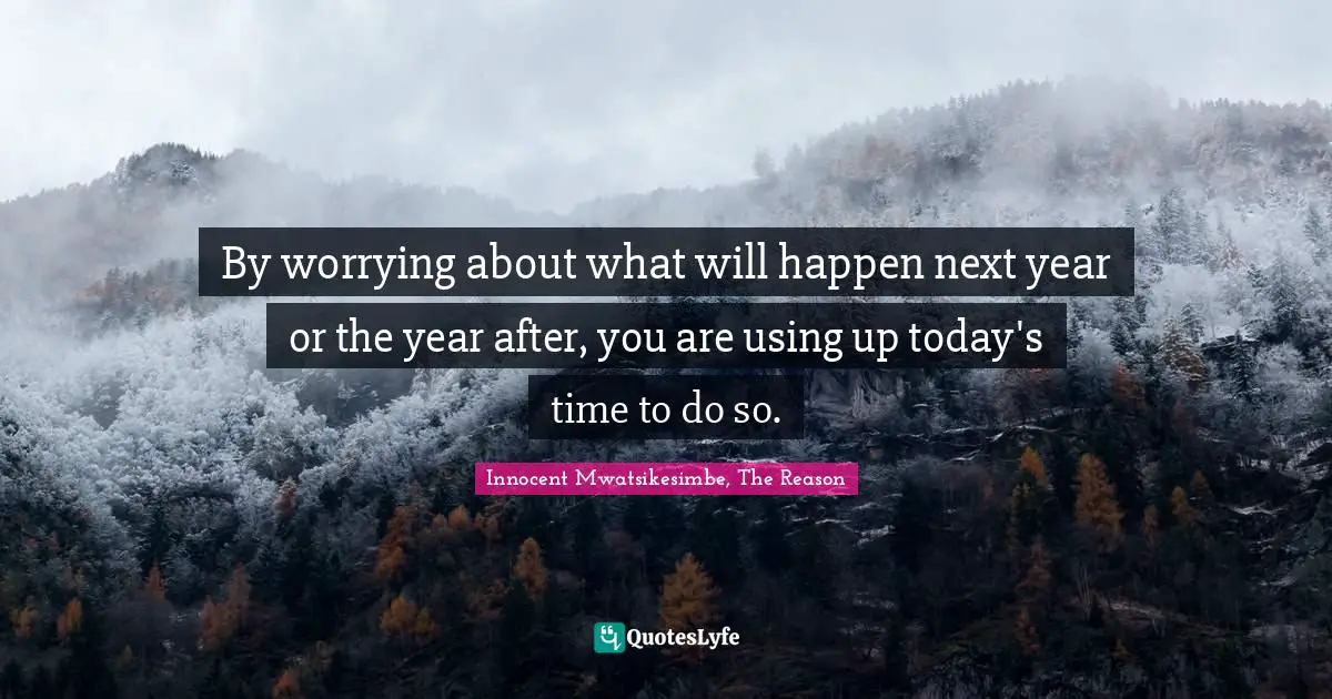 By worrying about what will happen next year or the year after, you are using up today's time to do so.