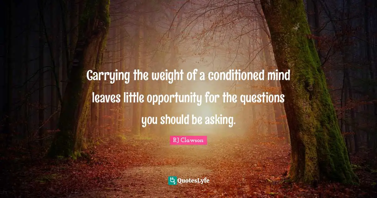 Carrying the weight of a conditioned mind leaves little opportunity for the questions you should be asking.