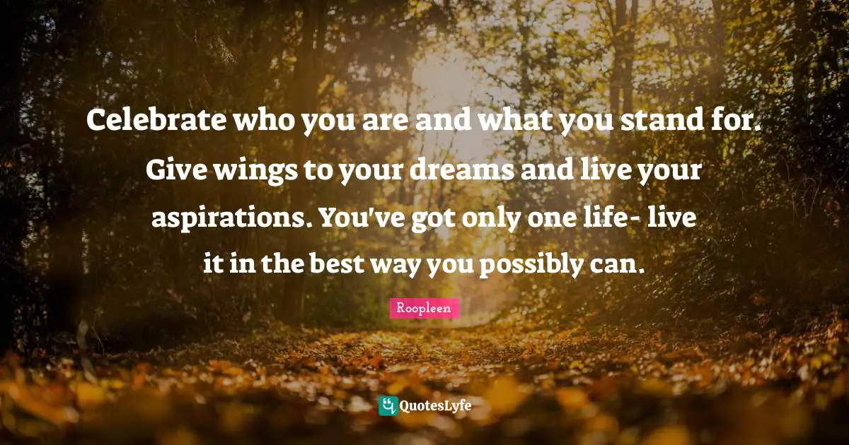 Celebrate who you are and what you stand for. Give wings to your dreams and live your aspirations. You've got only one life- live it in the best way you possibly can.