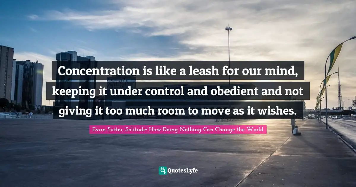 Concentration is like a leash for our mind, keeping it under control and obedient and not giving it too much room to move as it wishes.