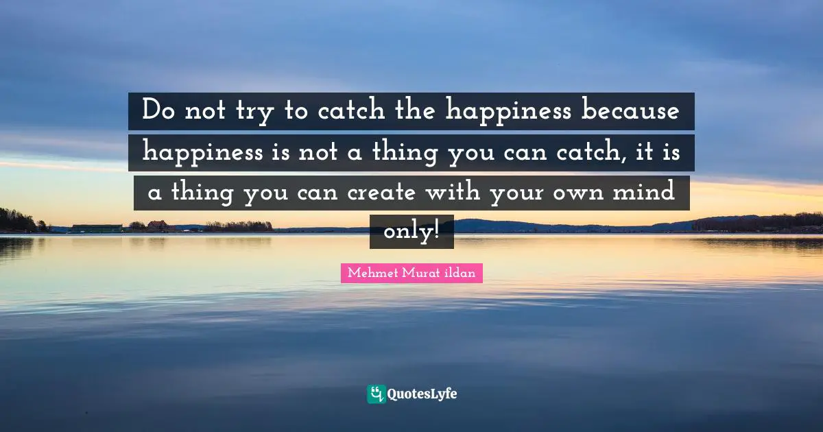 Do not try to catch the happiness because happiness is not a thing you can catch, it is a thing you can create with your own mind only!