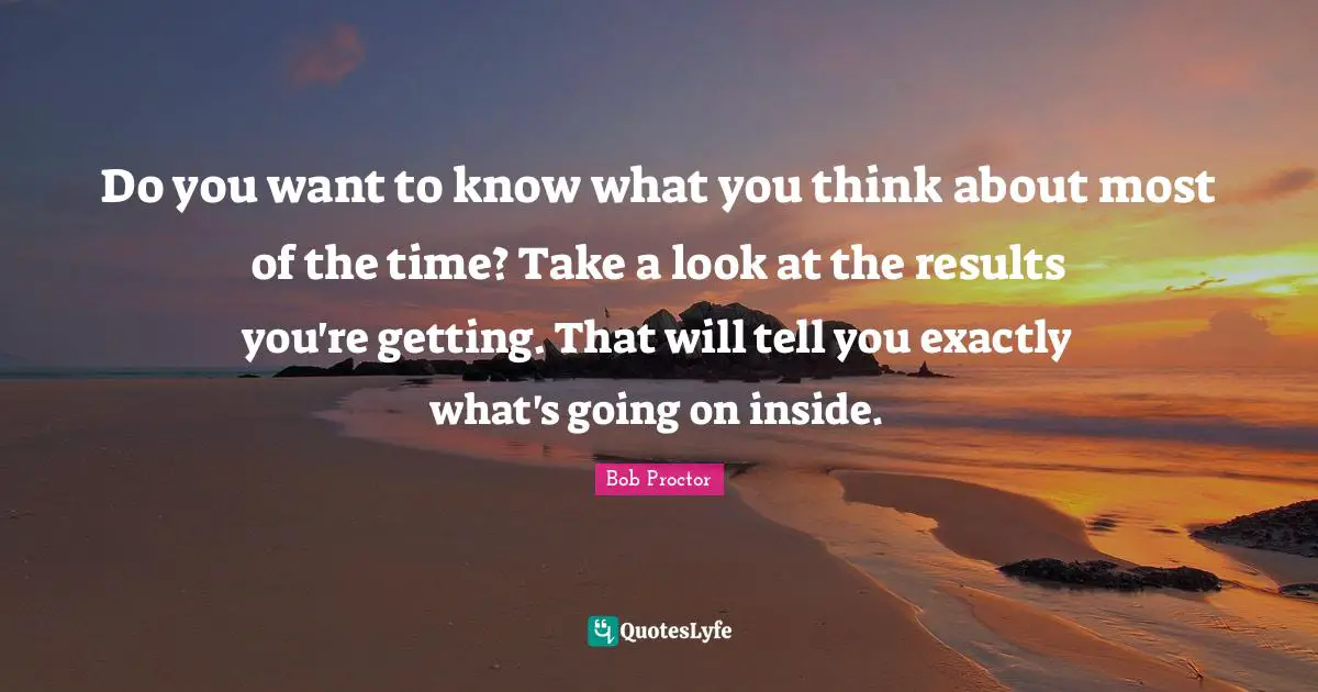 Bob Proctor Quotes: Do you want to know what you think about most of the time? Take a look at the results you're getting. That will tell you exactly what's going on inside.