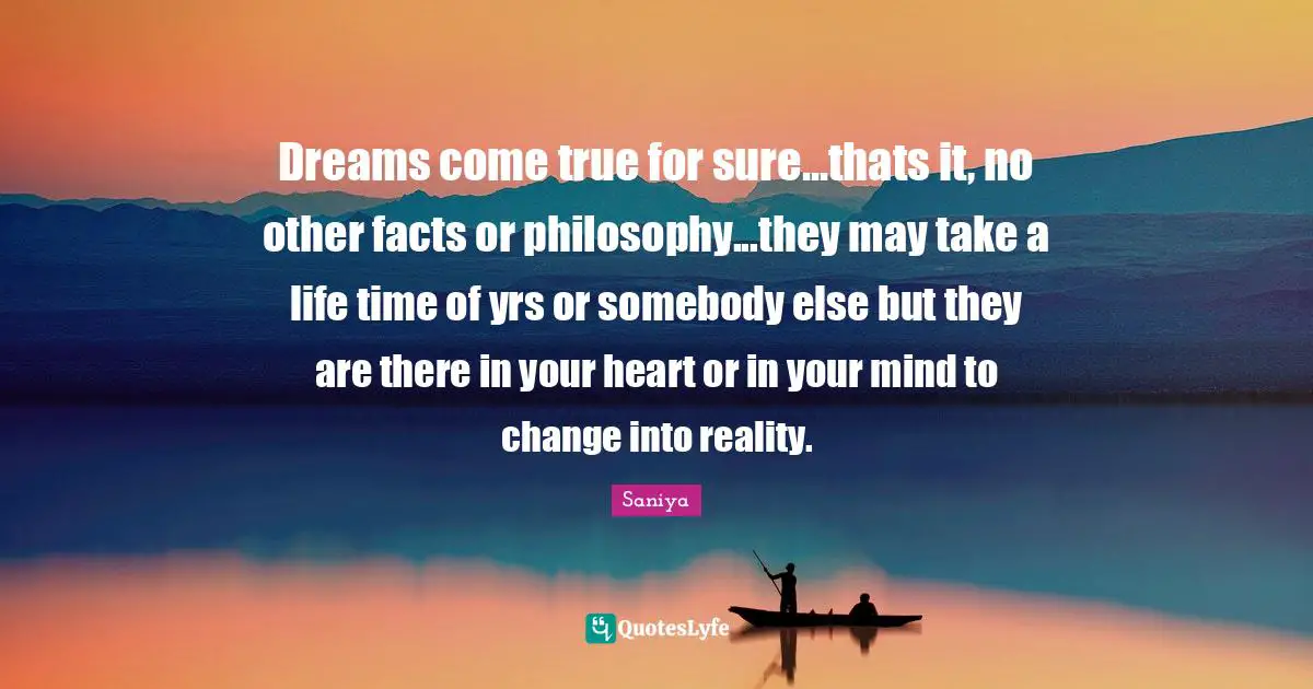 Dreams come true for sure...thats it, no other facts or philosophy...they may take a life time of yrs or somebody else but they are there in your heart or in your mind to change into reality.