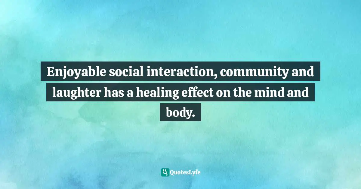 Enjoyable social interaction, community and laughter has a healing effect on the mind and body.