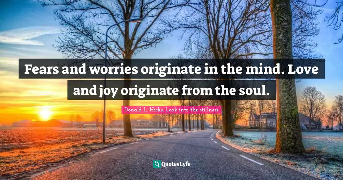 Fears and worries originate in the mind. Love and joy originate from the soul.