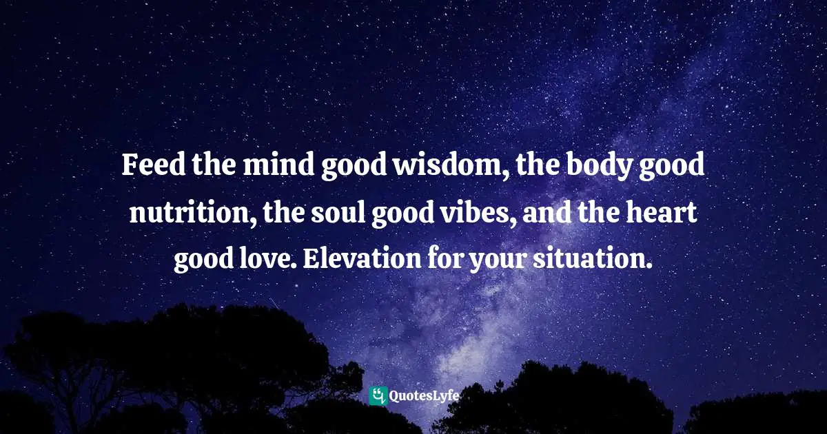 Feed the mind good wisdom, the body good nutrition, the soul good vibes, and the heart good love. Elevation for your situation.