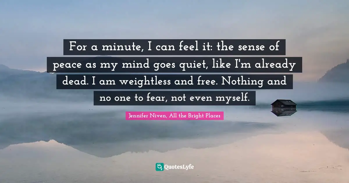 For a minute, I can feel it: the sense of peace as my mind goes quiet, like I'm already dead. I am weightless and free. Nothing and no one to fear, not even myself.