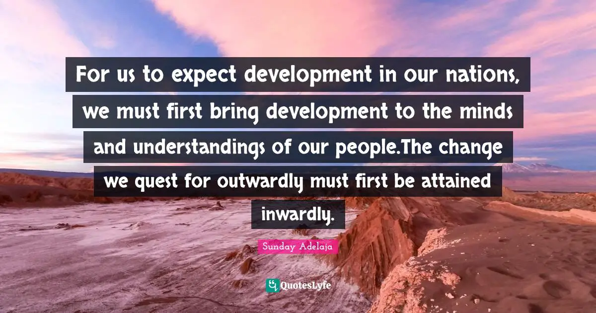 For us to expect development in our nations, we must first bring development to the minds and understandings of our people.The change we quest for outwardly must first be attained inwardly.