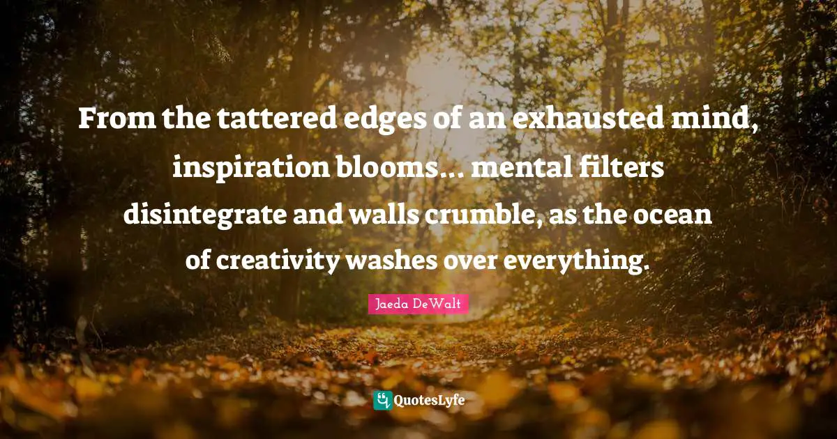 From the tattered edges of an exhausted mind, inspiration blooms... mental filters disintegrate and walls crumble, as the ocean of creativity washes over everything.
