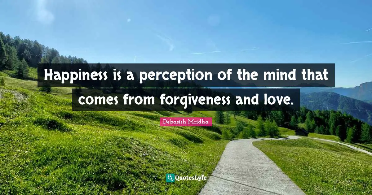 Happiness is a perception of the mind that comes from forgiveness and love.