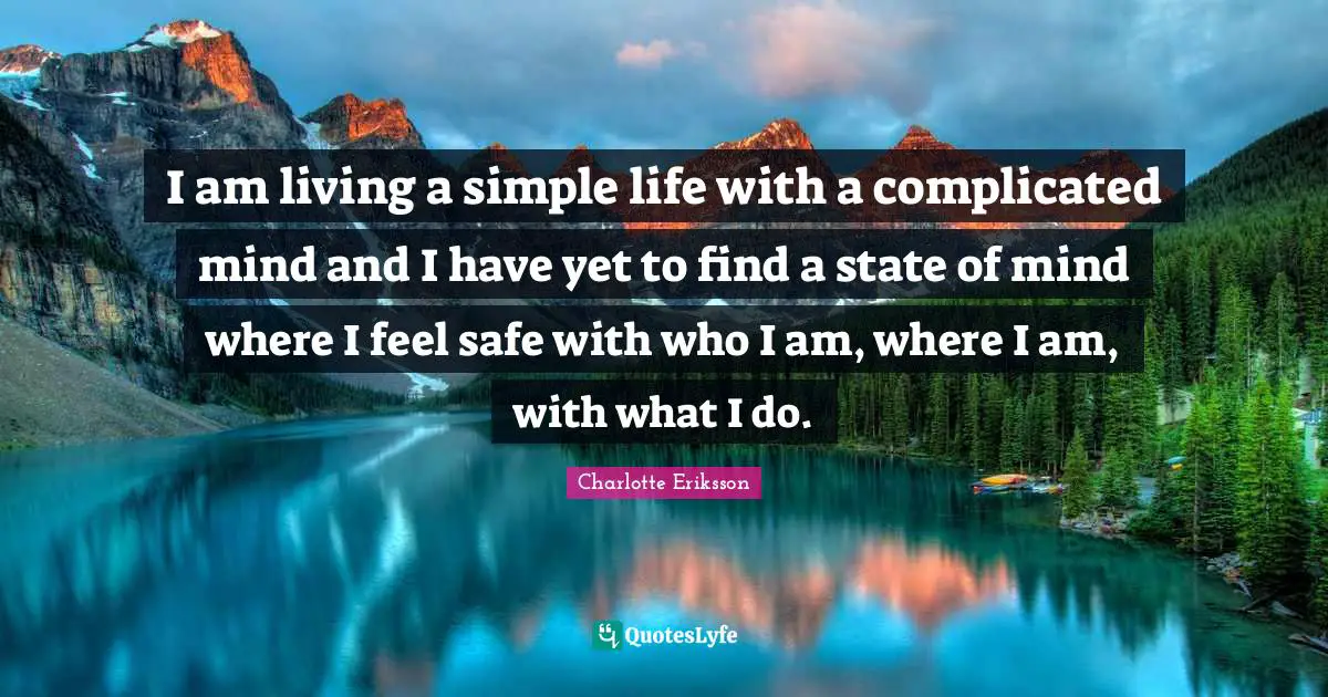 I am living a simple life with a complicated mind and I have yet to find a state of mind where I feel safe with who I am, where I am, with what I do.