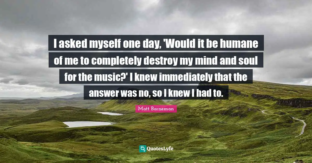 I asked myself one day, 'Would it be humane of me to completely destroy my mind and soul for the music?' I knew immediately that the answer was no, so I knew I had to.