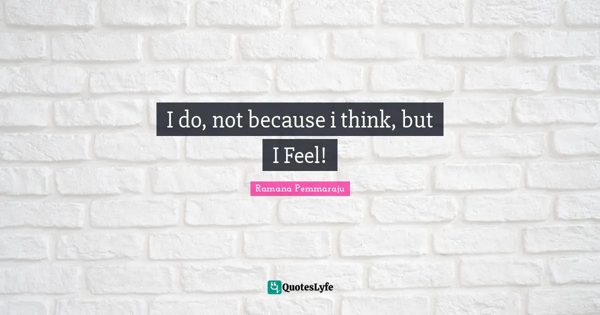 I do, not because i think, but I Feel!