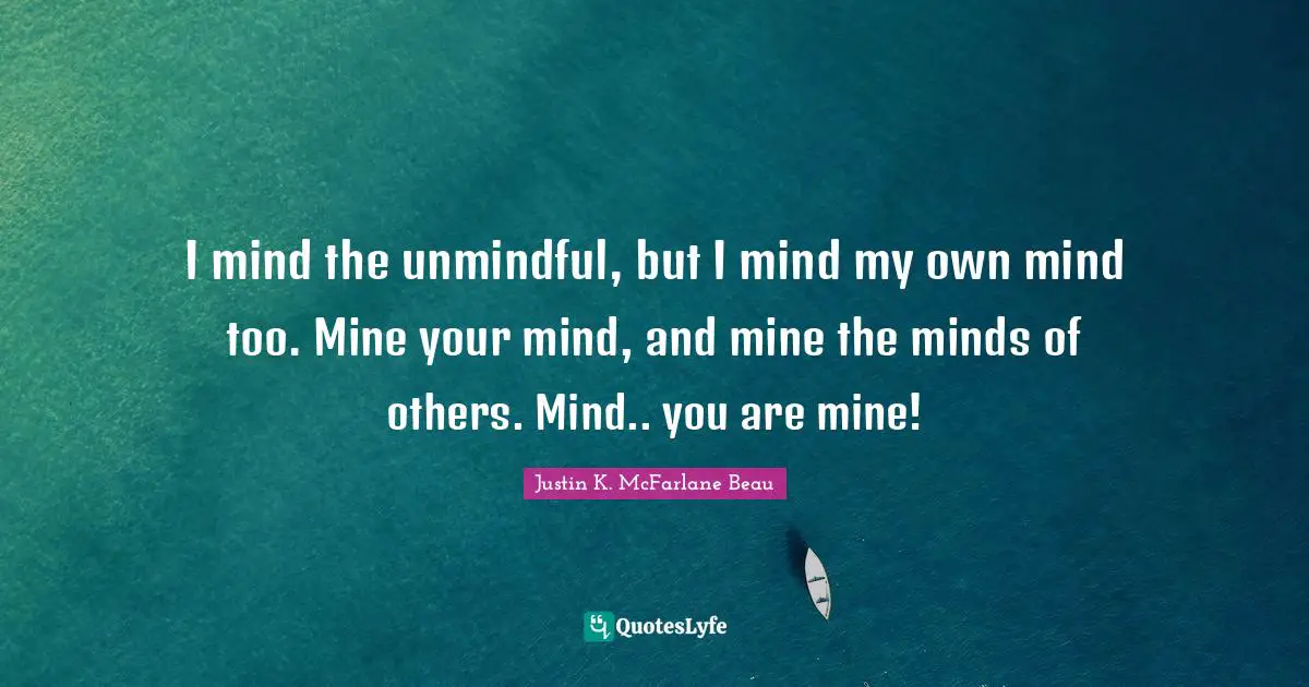 I mind the unmindful, but I mind my own mind too. Mine your mind, and mine the minds of others. Mind.. you are mine!