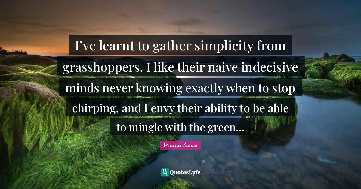 Mix Quotes: "I’ve learnt to gather simplicity from grasshoppers. I like their naive indecisive minds never knowing exactly when to stop chirping, and I envy their ability to be able to mingle with the green…"