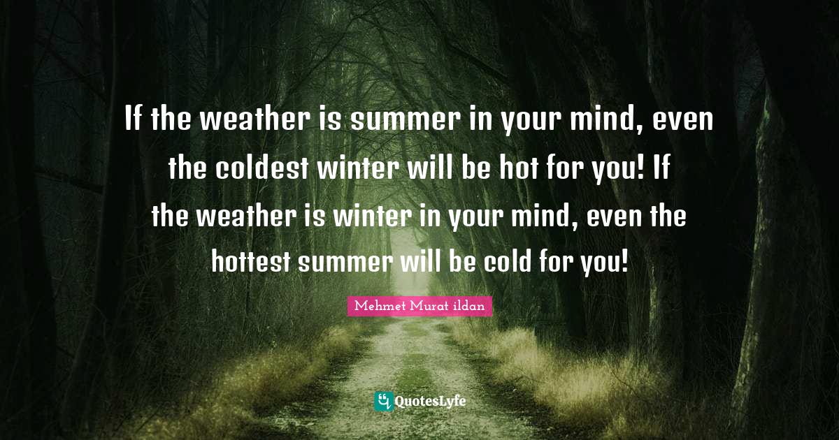 If the weather is summer in your mind, even the coldest winter will be hot for you! If the weather is winter in your mind, even the hottest summer will be cold for you!